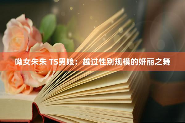 呦女朱朱 TS男娘：越过性别规模的妍丽之舞