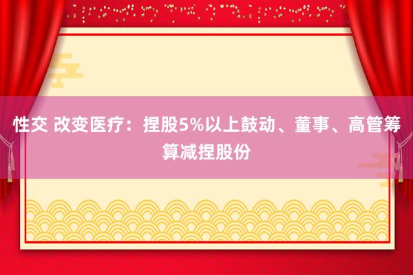 性交 改变医疗：捏股5%以上鼓动、董事、高管筹算减捏股份