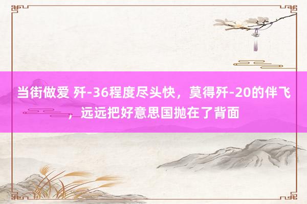 当街做爱 歼-36程度尽头快，莫得歼-20的伴飞，远远把好意思国抛在了背面