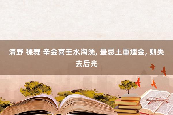 清野 裸舞 辛金喜壬水淘洗， 最忌土重埋金， 则失去后光