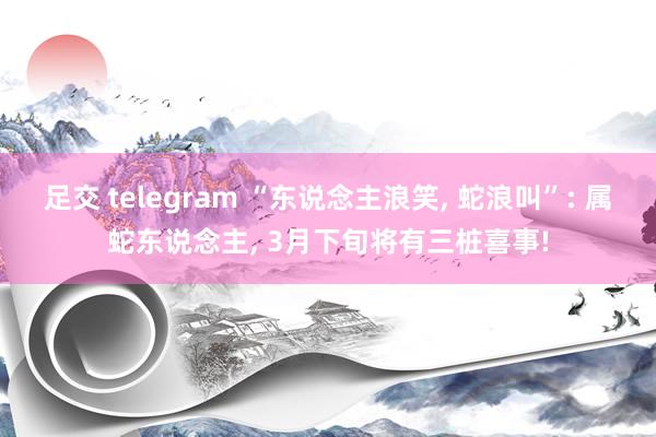 足交 telegram “东说念主浪笑， 蛇浪叫”: 属蛇东说念主， 3月下旬将有三桩喜事!