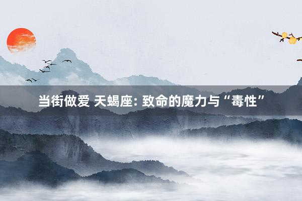 当街做爱 天蝎座: 致命的魔力与“毒性”