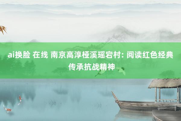 ai换脸 在线 南京高淳桠溪瑶宕村: 阅读红色经典 传承抗战精神