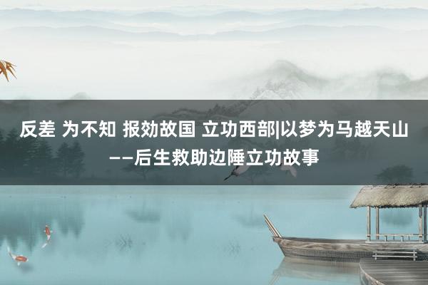 反差 为不知 报効故国 立功西部|以梦为马越天山——后生救助边陲立功故事