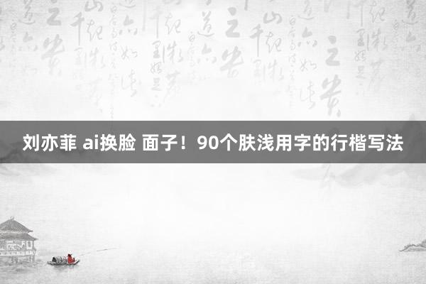 刘亦菲 ai换脸 面子！90个肤浅用字的行楷写法