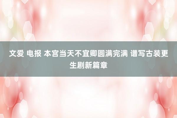 文爱 电报 本宫当天不宜卿圆满完满 谱写古装更生剧新篇章