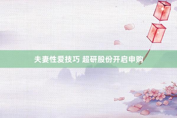 夫妻性爱技巧 超研股份开启申购