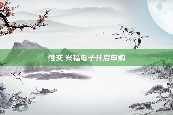 性交 兴福电子开启申购