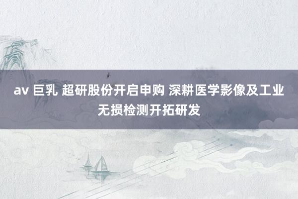 av 巨乳 超研股份开启申购 深耕医学影像及工业无损检测开拓研发