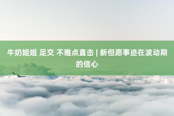 牛奶姐姐 足交 不雅点直击 | 新但愿事迹在波动期的信心