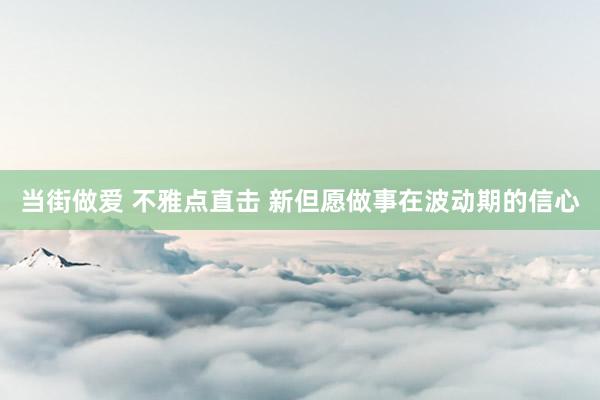 当街做爱 不雅点直击 新但愿做事在波动期的信心