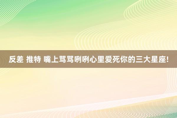 反差 推特 嘴上骂骂咧咧心里爱死你的三大星座!