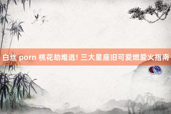 白丝 porn 桃花劫难逃! 三大星座旧可爱燃爱火指南