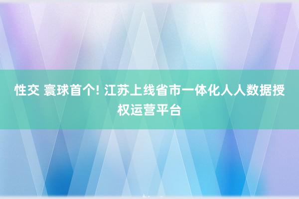 性交 寰球首个! 江苏上线省市一体化人人数据授权运营平台
