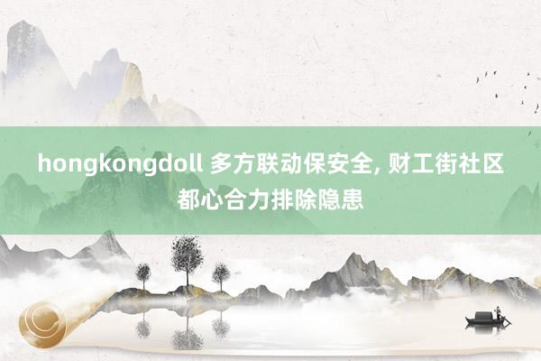 hongkongdoll 多方联动保安全， 财工街社区都心合力排除隐患