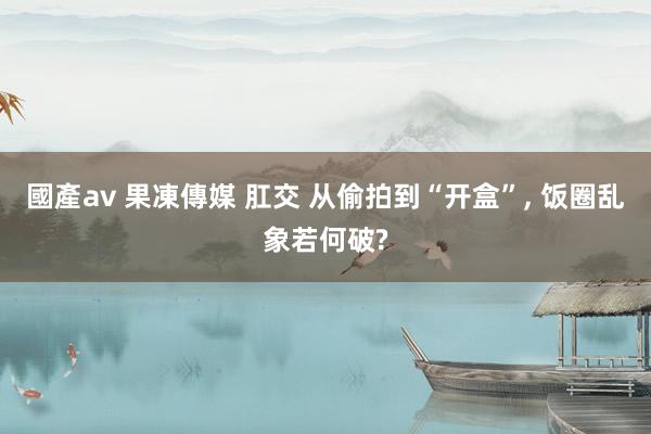 國產av 果凍傳媒 肛交 从偷拍到“开盒”， 饭圈乱象若何破?