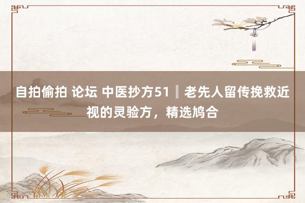 自拍偷拍 论坛 中医抄方51║老先人留传挽救近视的灵验方，精选鸠合