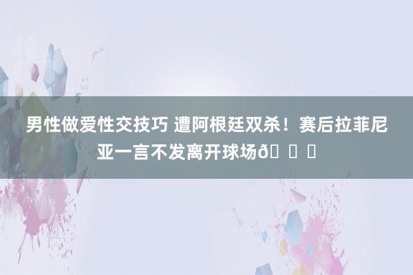 男性做爱性交技巧 遭阿根廷双杀！赛后拉菲尼亚一言不发离开球场🙁