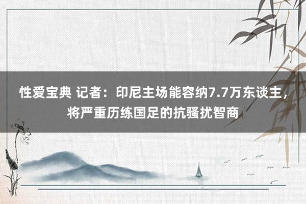 性爱宝典 记者：印尼主场能容纳7.7万东谈主，将严重历练国足的抗骚扰智商