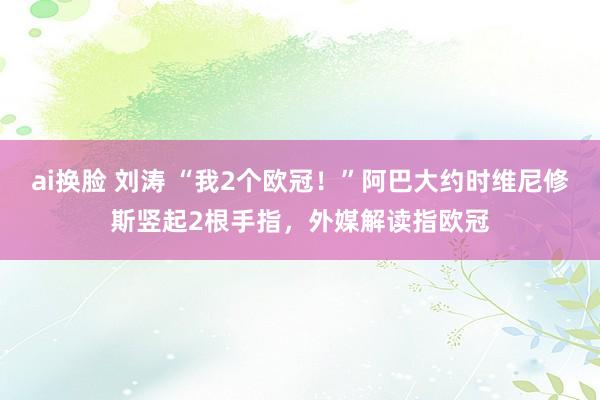 ai换脸 刘涛 “我2个欧冠！”阿巴大约时维尼修斯竖起2根手指，外媒解读指欧冠