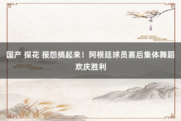 国产 探花 报怨搞起来！阿根廷球员赛后集体舞蹈欢庆胜利