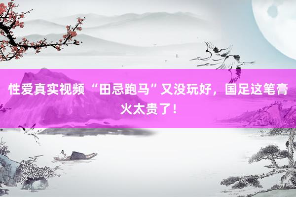 性爱真实视频 “田忌跑马”又没玩好，国足这笔膏火太贵了！