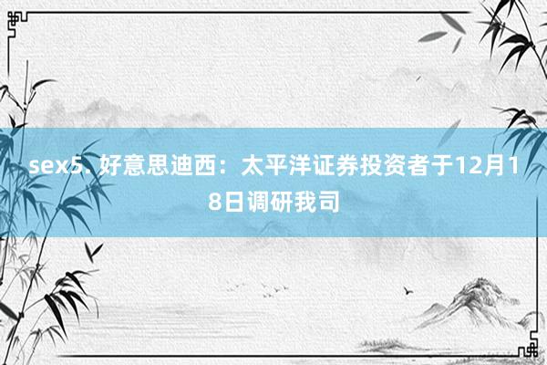 sex5. 好意思迪西：太平洋证券投资者于12月18日调研我司