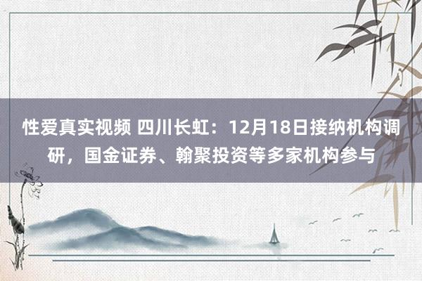 性爱真实视频 四川长虹：12月18日接纳机构调研，国金证券、翰聚投资等多家机构参与