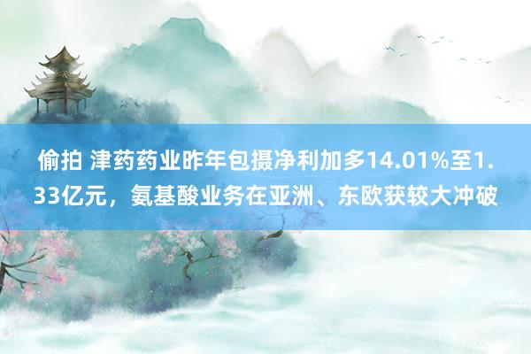偷拍 津药药业昨年包摄净利加多14.01%至1.33亿元，氨基酸业务在亚洲、东欧获较大冲破