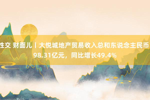 性交 财面儿丨大悦城地产贸易收入总和东说念主民币198.31亿元，同比增长49.4%