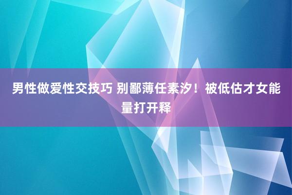 男性做爱性交技巧 别鄙薄任素汐！被低估才女能量打开释