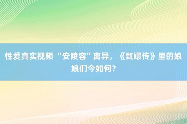 性爱真实视频 “安陵容”离异，《甄嬛传》里的娘娘们今如何？