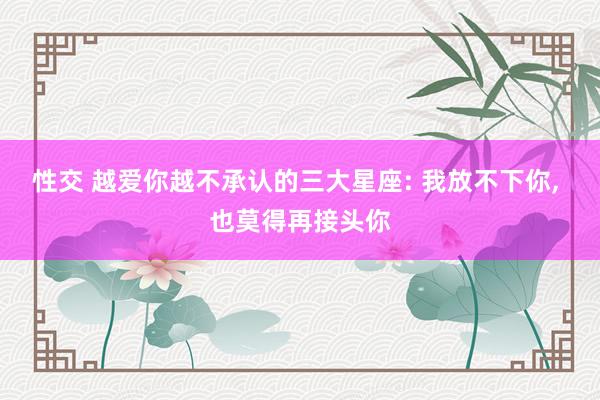 性交 越爱你越不承认的三大星座: 我放不下你， 也莫得再接头你
