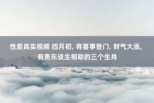 性爱真实视频 四月初， 有喜事登门， 财气大涨， 有贵东谈主相助的三个生肖