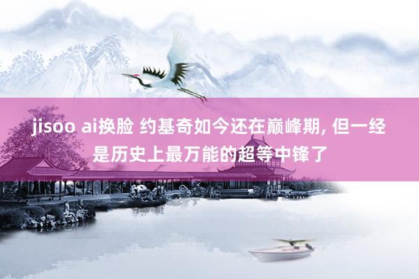 jisoo ai换脸 约基奇如今还在巅峰期， 但一经是历史上最万能的超等中锋了