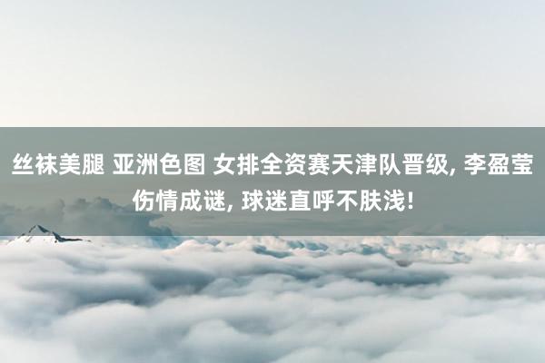 丝袜美腿 亚洲色图 女排全资赛天津队晋级， 李盈莹伤情成谜， 球迷直呼不肤浅!