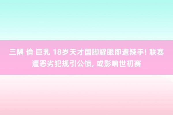 三隅 倫 巨乳 18岁天才国脚耀眼即遭辣手! 联赛遭恶劣犯规引公愤， 或影响世初赛