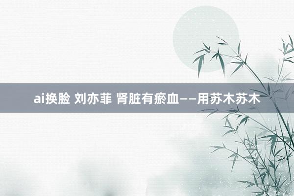 ai换脸 刘亦菲 肾脏有瘀血——用苏木苏木