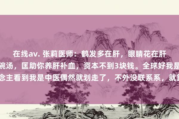 在线av. 张莉医师:鹤发多在肝,眼睛花在肝,爱抽筋在肝。教你一碗汤,匡助你养肝补血,资本不到3块钱。全球好我是中医张莉,好多东说念主看到我是中医偶然就划走了,不外没联系系,就算唯有一个东说念主给我点赞,我亦然很快乐的...