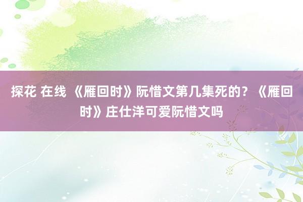 探花 在线 《雁回时》阮惜文第几集死的？《雁回时》庄仕洋可爱阮惜文吗