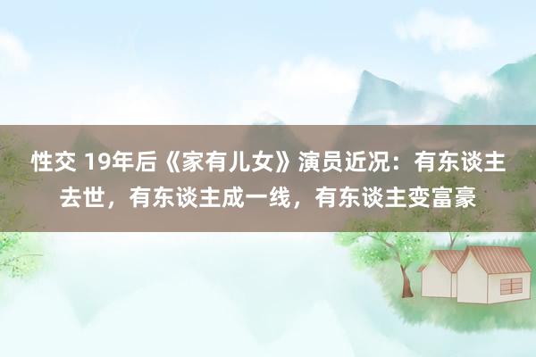 性交 19年后《家有儿女》演员近况：有东谈主去世，有东谈主成一线，有东谈主变富豪