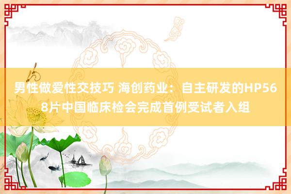 男性做爱性交技巧 海创药业：自主研发的HP568片中国临床检会完成首例受试者入组