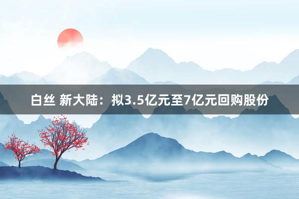 白丝 新大陆：拟3.5亿元至7亿元回购股份