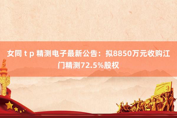 女同 t p 精测电子最新公告:拟8850万元收购江门精测72.5%股权