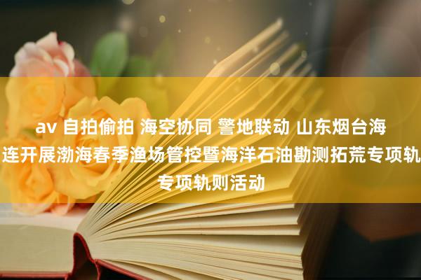 av 自拍偷拍 海空协同 警地联动 山东烟台海警局相连开展渤海春季渔场管控暨海洋石油勘测拓荒专项轨则活动