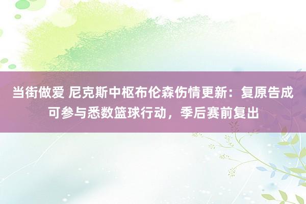当街做爱 尼克斯中枢布伦森伤情更新：复原告成可参与悉数篮球行动，季后赛前复出