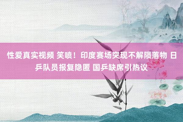 性爱真实视频 笑喷！印度赛场突现不解陨落物 日乒队员报复隐匿 国乒缺席引热议