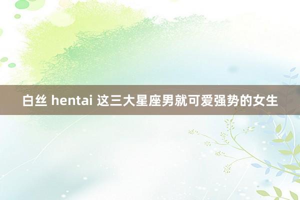 白丝 hentai 这三大星座男就可爱强势的女生