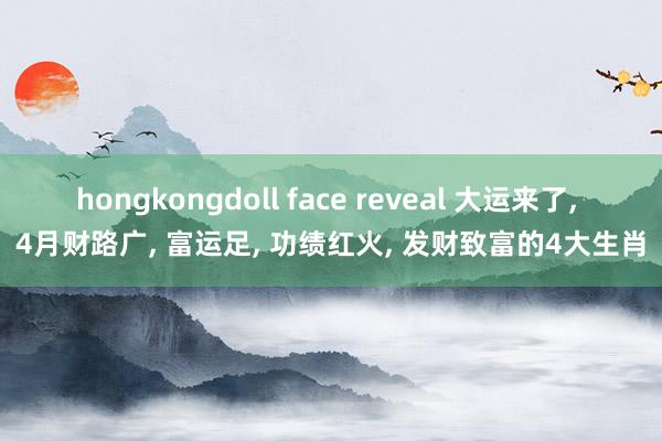 hongkongdoll face reveal 大运来了， 4月财路广， 富运足， 功绩红火， 发财致富的4大生肖