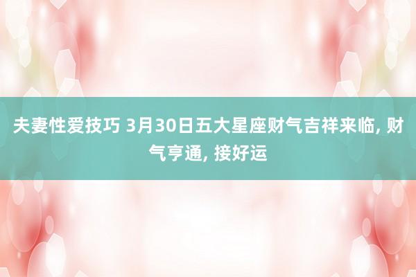 夫妻性爱技巧 3月30日五大星座财气吉祥来临， 财气亨通， 接好运